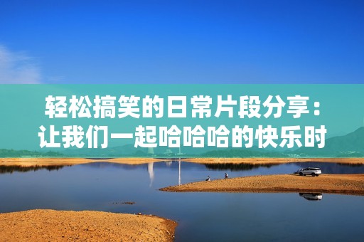 轻松搞笑的日常片段分享：让我们一起哈哈哈的快乐时光