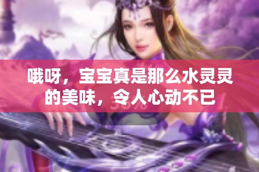 哦呀，宝宝真是那么水灵灵的美味，令人心动不已