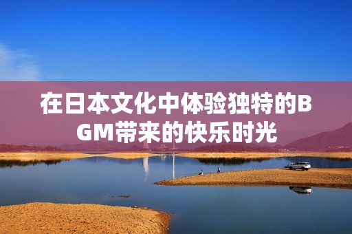 在日本文化中体验独特的BGM带来的快乐时光