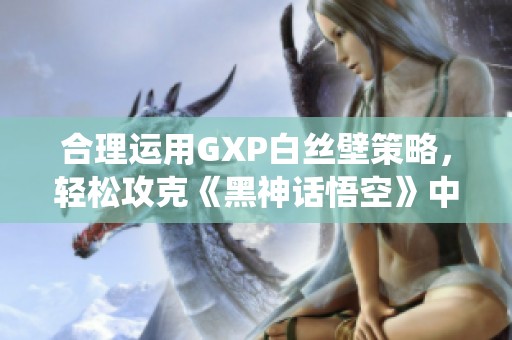 合理运用GXP白丝壁策略，轻松攻克《黑神话悟空》中的百足虫boss攻略