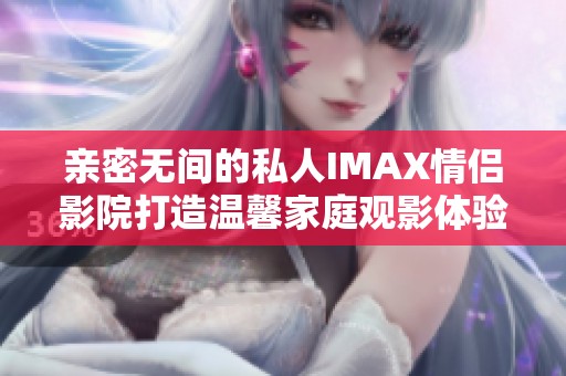 亲密无间的私人IMAX情侣影院打造温馨家庭观影体验