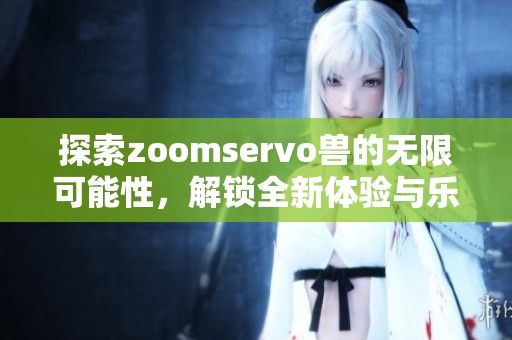 探索zoomservo兽的无限可能性，解锁全新体验与乐趣