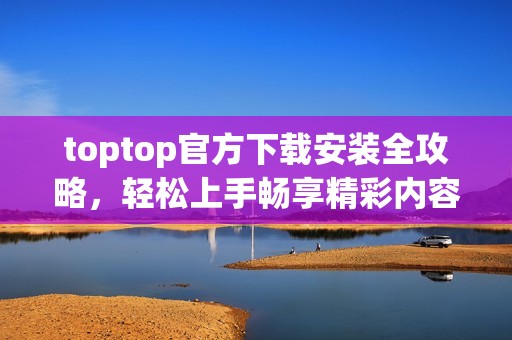 toptop官方下载安装全攻略，轻松上手畅享精彩内容