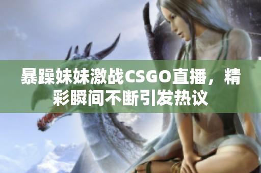 暴躁妹妹激战CSGO直播，精彩瞬间不断引发热议