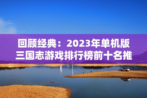 回顾经典：2023年单机版三国志游戏排行榜前十名推荐