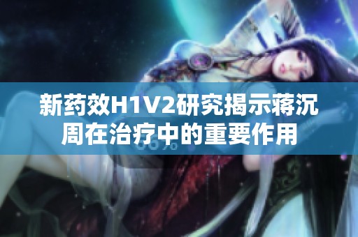 新药效H1V2研究揭示蒋沉周在治疗中的重要作用