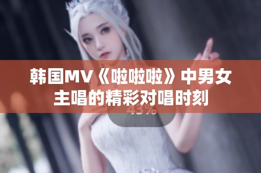 韩国MV《啦啦啦》中男女主唱的精彩对唱时刻