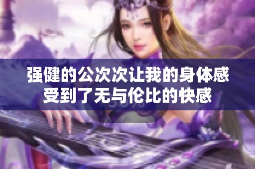 强健的公次次让我的身体感受到了无与伦比的快感