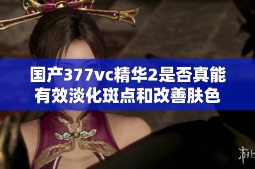 国产377vc精华2是否真能有效淡化斑点和改善肤色