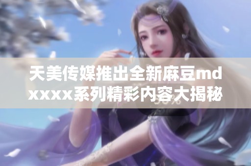 天美传媒推出全新麻豆mdxxxx系列精彩内容大揭秘