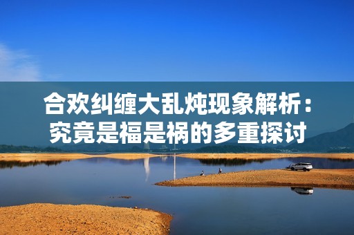 合欢纠缠大乱炖现象解析：究竟是福是祸的多重探讨