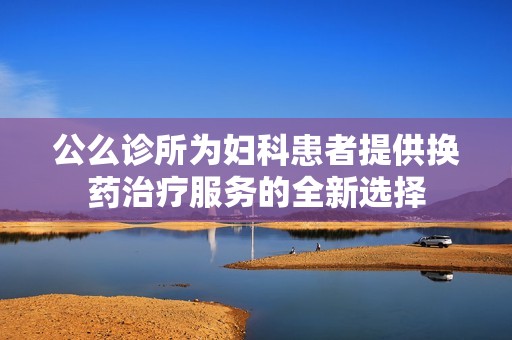 公么诊所为妇科患者提供换药治疗服务的全新选择