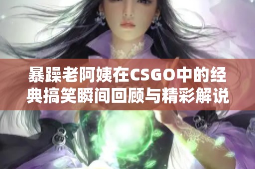 暴躁老阿姨在CSGO中的经典搞笑瞬间回顾与精彩解说