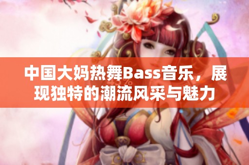 中国大妈热舞Bass音乐，展现独特的潮流风采与魅力