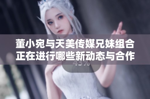 董小宛与天美传媒兄妹组合正在进行哪些新动态与合作