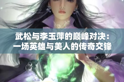 武松与李玉萍的巅峰对决：一场英雄与美人的传奇交锋