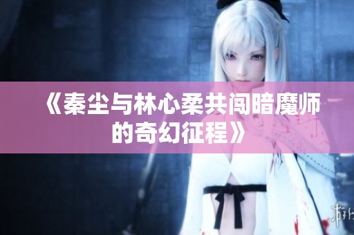 《秦尘与林心柔共闯暗魔师的奇幻征程》