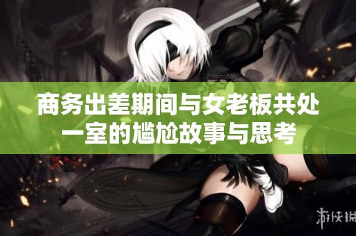 商务出差期间与女老板共处一室的尴尬故事与思考