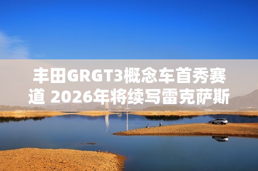 丰田GRGT3概念车首秀赛道 2026年将续写雷克萨斯RCFGT3传奇