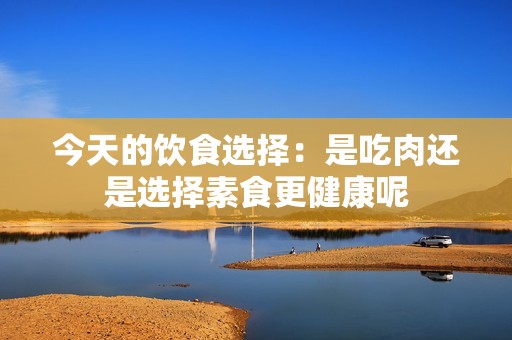今天的饮食选择：是吃肉还是选择素食更健康呢