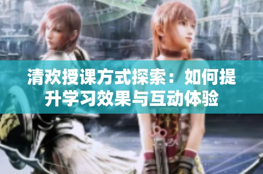 清欢授课方式探索：如何提升学习效果与互动体验