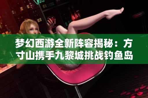 梦幻西游全新阵容揭秘：方寸山携手九黎城挑战钓鱼岛