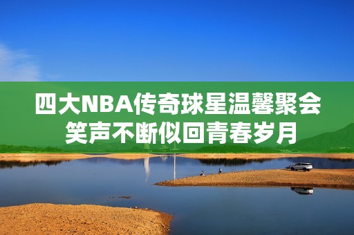 四大NBA传奇球星温馨聚会 笑声不断似回青春岁月