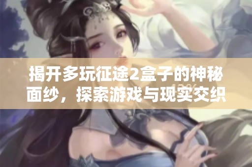 揭开多玩征途2盒子的神秘面纱，探索游戏与现实交织的双重体验