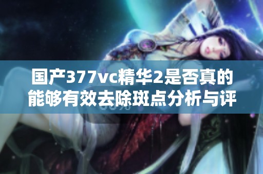 国产377vc精华2是否真的能够有效去除斑点分析与评价