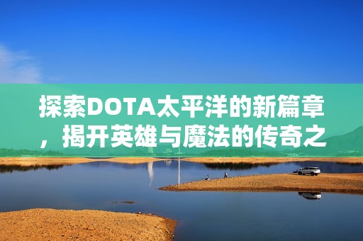 探索DOTA太平洋的新篇章，揭开英雄与魔法的传奇之旅