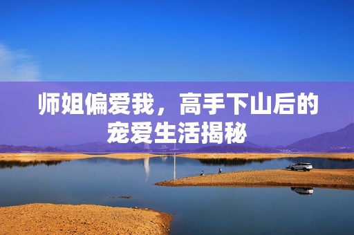 师姐偏爱我，高手下山后的宠爱生活揭秘