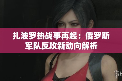 扎波罗热战事再起：俄罗斯军队反攻新动向解析
