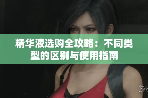 精华液选购全攻略：不同类型的区别与使用指南