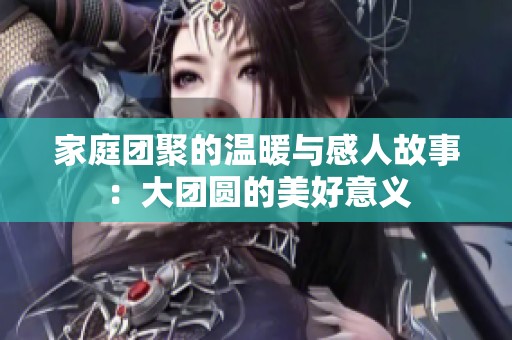 家庭团聚的温暖与感人故事：大团圆的美好意义