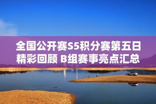 全国公开赛S5积分赛第五日精彩回顾 B组赛事亮点汇总