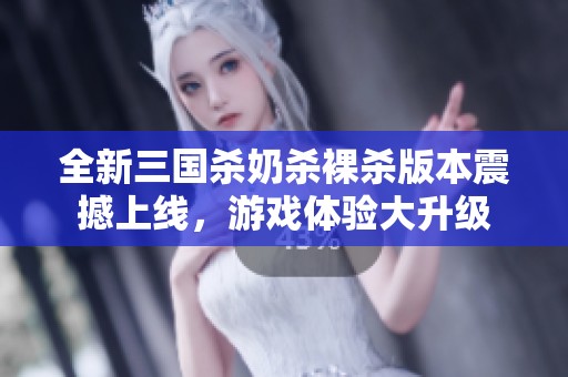 全新三国杀奶杀裸杀版本震撼上线，游戏体验大升级