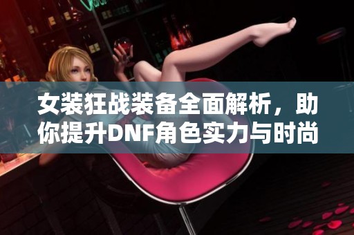 女装狂战装备全面解析，助你提升DNF角色实力与时尚感