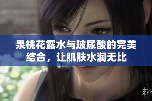 泉桃花露水与玻尿酸的完美结合，让肌肤水润无比