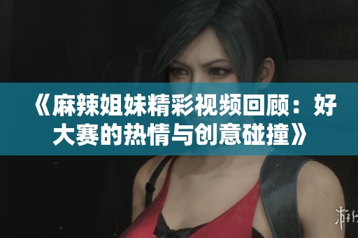 《麻辣姐妹精彩视频回顾：好大赛的热情与创意碰撞》