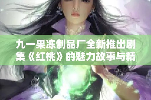 九一果冻制品厂全新推出剧集《红桃》的魅力故事与精彩瞬间