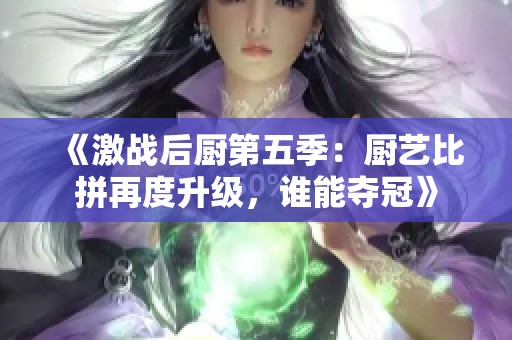 《激战后厨第五季：厨艺比拼再度升级，谁能夺冠》