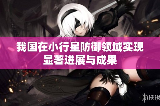 我国在小行星防御领域实现显著进展与成果