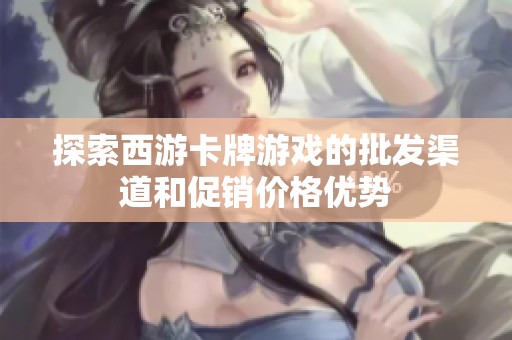 探索西游卡牌游戏的批发渠道和促销价格优势