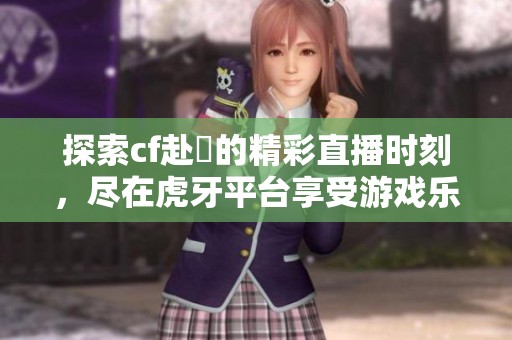 探索cf赴姎的精彩直播时刻，尽在虎牙平台享受游戏乐趣