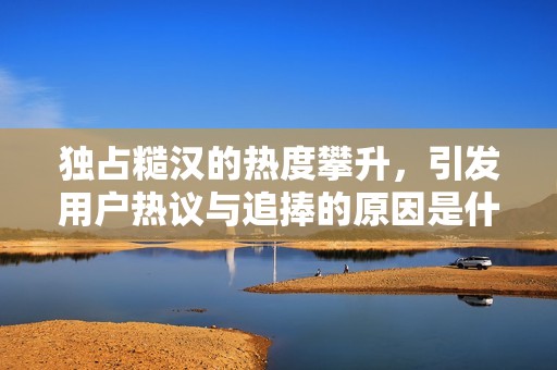独占糙汉的热度攀升，引发用户热议与追捧的原因是什么