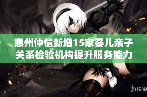惠州仲恺新增15家婴儿亲子关系检验机构提升服务能力