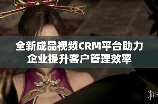 全新成品视频CRM平台助力企业提升客户管理效率