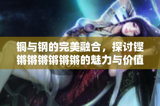铜与钢的完美融合，探讨铿锵锵锵锵锵锵的魅力与价值