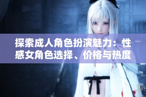 探索成人角色扮演魅力：性感女角色选择、价格与热度排行解析