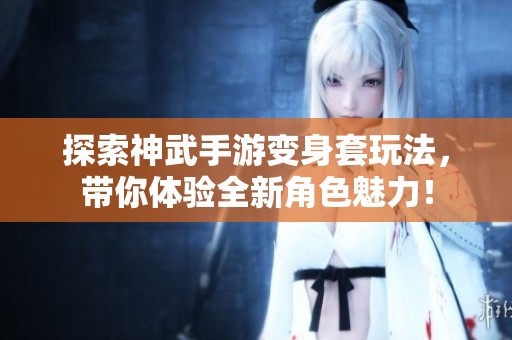 探索神武手游变身套玩法，带你体验全新角色魅力！